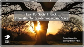 Steve Nagai-Ma
steve@flyingbird.us
1
Lean For Social Impact:
Innovating for Greater Impact and Scale
 