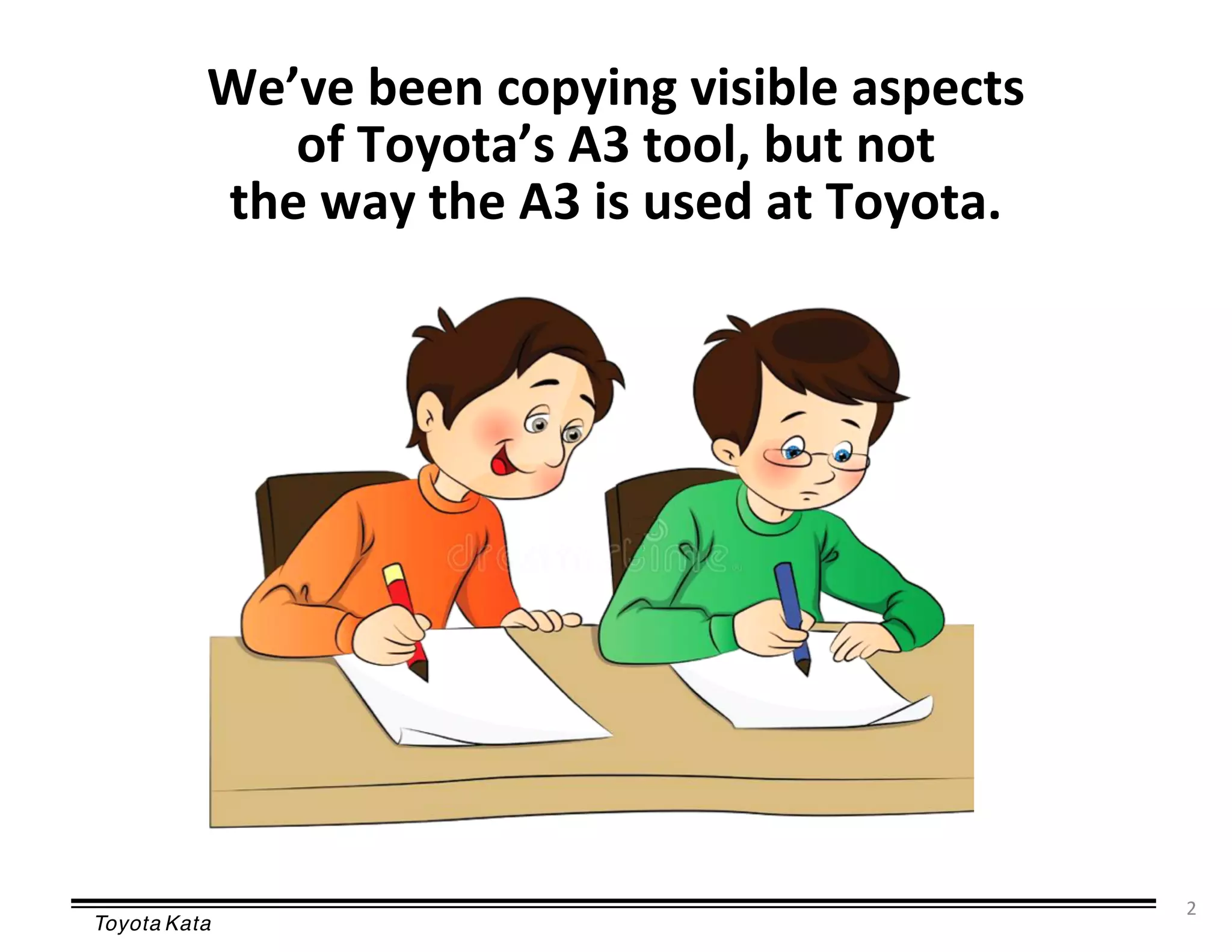 Toyota Kata
2
We’ve been copying visible aspects
of Toyota’s A3 tool, but not
the way the A3 is used at Toyota.
 