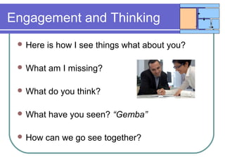 Engagement and Thinking
 Here is how I see things what about you?
 What am I missing?
 What do you think?
 What have you seen? “Gemba”
 How can we go see together?
 