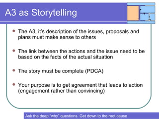 A3 as Storytelling
 The A3, it’s description of the issues, proposals and
plans must make sense to others
 The link between the actions and the issue need to be
based on the facts of the actual situation
 The story must be complete (PDCA)
 Your purpose is to get agreement that leads to action
(engagement rather than convincing)
Try to create common understanding & agreements to get good resultsAsk the deep “why” questions. Get down to the root cause
 