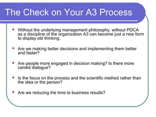 The Check on Your A3 Process
 Without the underlying management philosophy, without PDCA
as a discipline of the organization A3 can become just a new form
to display old thinking.
 Are we making better decisions and implementing them better
and faster?
 Are people more engaged in decision making? Is there more
candid dialogue?
 Is the focus on the process and the scientific method rather than
the idea or the person?
 Are we reducing the time to business results?
 