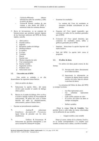 SPSS: Un instrumento de análisis de datos cuantitativos
___________________________________________________________________________________________________________________




         -        Utilidades Permite              obtener
                  información sobre las variables y sobre                  -      Examinar los resultados:
                  el archivo de datos.
         -        Ventana      Permite cambiar de una                                   La ventana del Visor de resultados se
                  ventana a otra dentro del SPSS y                                      encuentra dividida verticalmente en dos
                  minimizar todas las ventanas abiertas.                                panales:

       Barra de herramientas, es un conjunto de                            a.     Esquema del Visor (panel izquierdo), que
       botones-iconos que permiten ejecutar algunas                               contienen un índice de los resultaos generados
       de las funciones anteriores del SPSS de forma                              por el SPSS.
       rápida y sencilla.
                                                                           b.     Contenido del Visor (panel derecho), que
             a.   Abrir archivo                                                   contienen los resultados (texto, tablas y
             b.   Guardar archivo                                                 gráficos) generados por el SPSS.
             c.   Imprimir
             d.   Recuperar cuadros de diálogo                             -      Imprimir: Seleccionar la opción Imprimir del
             e.   Deshacer/rehacer                                                menú Archivo.
             f.   Ir a gráfico
             g.   Ir a caso                                                -      Salir del SPSS: La opción Salir cierra el
             h.   Variables                                                       programa.
             i.   Buscar
             j.   Insertar caso
             k.   Mostrar etiquetas de valor                               1.3.         El editor de datos
             l.   Usar conjuntamente
             m.   Insertar variable                                                     Un archivo de datos puede crearse de dos
             n.   Segmentar archivo                                        formas:
             o.   Ponderar casos
             p.   Seleccionar casos                                                           I.1. Introduciendo datos directamente
                                                                                                   en el Editor de datos.
1.2.         Una sesión con el SPSS
                                                                                              I.2. Importando la información ya
         Esta sesión es estándar, y en                    ella                                     existente de alguna fuente externa
desarrollamos las siguientes tareas básicas:                                                       (archivo de texto, hoja de cálculo
                                                                                                   o una base de datos).
-        Abrir un archivo de datos:
                                                                                   La estructura del Editor de datos del SPSS
         Seleccionar la opción Abrir... del menú                           es siempre la misma:
         Archivo para acceder al cuadro de diálogo
         Abrir archivo.                                                                       -     Las filas representan casos.
                                                                                              -     Las      columnas       representan
         Buscar en el cuadro de diálogo Abrir archivo                                               variables.
         el archivo titulado Análisis de Necesidades                                          -     Cada casilla contiene un valor.
         seleccionarlo,     pulsar dos veces el botón                                         -     El archivo del Editor de datos es
         derecho del ratón (o, alternativamente,                                                    siempre rectangular.
         seleccionarlo y pulsar el botón Abrir).
                                                                                              -     Definir variables
-      Ejecutar un procedimiento estadístico:
                                                                                Pulsar la solapa Vista de Variables. Nos
                        Analizar      seleccionar                          permite llevar a cabo todas las tareas relacionadas
         Estadísticos descriptivos   Frecuencias                           con la definición de una variable:
         (igual forma de proceder con los otros
         estadísticos).                                                                   -       Asignar nombre a una variable

                        Gráficos     Frecuencias                              Situar el cursor, dentro de la columna Nombre,
         Seleccionar las opciones Histograma y con                         en la casilla correspondiente a la variable cuyo
         curva normal Continuar Aceptar.                                   nombre se desea crear o editar y escribir el nombre.

___________________________________________________________________________________________________________________
Revista de Informática Educativa y Medios Audiovisuales Vol. 2 (4), págs. 62-69. 2005
ISSN 1667-8338 © LIE-FI-UBA. liema@fi.uba.ar                                                                                       65
 
