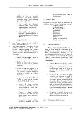 SPSS: Un instrumento de análisis de datos cuantitativos
___________________________________________________________________________________________________________________




                                                                                                escala nominal; sexo, lugar de
             -       Definir el tipo de variable:                                               procedencia...
                     Numérica, Coma, Punto, Notación
                     científica, Fecha Dólar, Moneda                              Introducir datos
                     personalizada y Cadena
                                                                           El editor de datos nos ofrece la posibilidad de
                       Una variable con formato                            modificar el archivo de datos de múltiples maneras:
                       numérico, coma o punto, acepta                                    - Deshacer /rehacer
                       cualquier número de decimales                                     - Seleccionar datos
                       Cifras decimales.                                                 - Mover y copiar datos
                                                                                         - Borrar datos
                       Una variable de cadena se                                         - Buscar datos
                       almacena y procesa respetando la                                  - Buscar casos
                       anchura establecida en la columna                                 - Buscar variables
                         Anchura.                                                        - Insertar
                                                                                         - Insertar variables nuevas
             -       Asignar etiquetas                                                   - Insertar casos nuevos

        Para Asignar etiqueta a una variable
        Cursor en columna Etiquetas.                                       1.4.         Transformar datos
        Para asignar etiquetas a los valores de una
        variable situar el cursos en valor escribir                                  La preparación del archivo de datos incluye
        el valor     escribir etiqueta (por ejemplo,                            desde la simple detección y corrección de los
        hombre)       pulsar añadir     los botones                             posibles errores cometidos al introducir datos,
        Cambiar y Borrar permiten modificarlos y                                hasta trasformaciones, pasando por la
        eliminarlos.                                                            recodificación de los códigos para los valores de
                                                                                alguna variable, o la creación de nuevas
             -       Definir valores perdidos   Situar el                       variables a partir de otras ya existentes. Todas
                     cursor en la columna Perdidos.                             estas opciones se encuentran en el menú
                                                                                Transformar.
             -       Definir el formato de columna
                     Situar el cursor en la columna                                 -     Calcular    seleccionar opción Calcular
                     Columnas.
                                                                                    -     Categorizar condicionales        permite
             -       Alinear texto Situar el cursor en la                                 seleccionar dos casos: Incluir todos los
                     columna Alineación     Por defecto                                   casos e incluir si el caso satisface la
                     del sistema variables numéricas                                      condición
                     derecha y variables de cadena
                     izquierda.                                                     -     Recodificar         Seleccionar la opción
                                                                                          recodificar en distintas variables
             -       Asignar un nivel de medida                                           seleccionar variable a recodificar y
                     Situar el cursor en la columna                                       llevarla a la lista Var. De entrada->Var.
                     Medida Niveles de medida:                                            De resultado en el recuadro Variable
                                                                                          de resultado escribir el nombre elegido
                 -     Escala            Para   variables                                 de la nueva variable pulsar Cambiar y
                       cuantitativas obtenidas con una                                    situarlo en la var. De entrada ->Var. De
                       escala de intervalo o razón: edad,                                 resultado pulsar el boton Si... pulsar
                       salario, temperatura...                                            el botón valores antiguos y nuevos.

                 -     Ordinal          Para variables                              -     Categorizar variables     Seleccionar la
                       cuantitativas obtenidas con una                                    opción categorizar variables       crear
                       escala ordinal; nivel educativo,                                   categorías y número de categorías.
                       clase social...

                 -     Nominal           Para variables                    1.5.         Modificar archivos de datos
                       categóricas    medidas con una

___________________________________________________________________________________________________________________
Revista de Informática Educativa y Medios Audiovisuales Vol. 2 (4), págs. 62-69. 2005
ISSN 1667-8338 © LIE-FI-UBA. liema@fi.uba.ar                                                                                   66
 