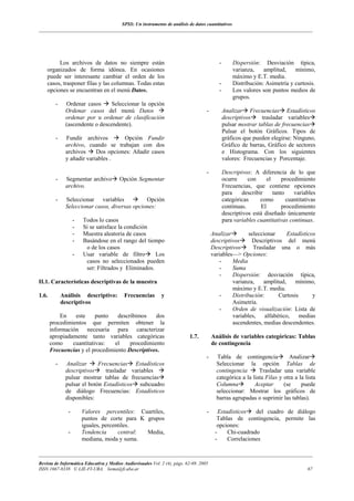 SPSS: Un instrumento de análisis de datos cuantitativos
___________________________________________________________________________________________________________________




         Los archivos de datos no siempre están                                            -       Dispersión: Desviación típica,
    organizados de forma idónea. En ocasiones                                                      varianza,    amplitud,    mínimo,
    puede ser interesante cambiar el orden de los                                                  máximo y E.T. media.
    casos, trasponer filas y las columnas. Todas estas                                     -       Distribución: Asimetría y curtosis.
    opciones se encuentran en el menú Datos.                                               -       Los valores son puntos medios de
                                                                                                   grupos.
         -    Ordenar casos      Seleccionar la opción
              Ordenar casos del menú Datos                                          -          Analizar Frecuencias Estadísticos
              ordenar por u ordenar de clasificación                                           descriptivos     trasladar variables
              (ascendente o descendente).                                                      pulsar mostrar tablas de frecuencias
                                                                                               Pulsar el botón Gráficos. Tipos de
         -    Fundir archivos        Opción Fundir                                             gráficos que pueden elegirse: Ninguno,
              archivo, cuando se trabajan con dos                                              Gráfico de barras, Gráfico de sectores
              archivos     Dos opciones: Añadir casos                                          e Histograma. Con los siguientes
              y añadir variables .                                                             valores: Frecuencias y Porcentaje.

                                                                                    -          Descripivos: A diferencia de lo que
         -    Segmentar archivo         Opción Segmentar                                       ocurre     con      el     procedimiento
              archivo.                                                                         Frecuencias, que contiene opciones
                                                                                               para     describir     tanto    variables
         -    Seleccionar variables            Opción                                          categóricas      como        cuantitativas
              Seleccionar casos, diversas opciones:                                            continuas.       El        procedimiento
                                                                                               descriptivos está diseñado únicamente
                   -   Todos lo casos                                                          para variables cuantitativas continuas.
                   -   Si se satisface la condición
                   -   Muestra aleatoria de casos                                       Analizar        seleccionar      Estadísticos
                   -   Basándose en el rango del tiempo                                 descriptivos     Descriptivos del menú
                        o de los casos                                                  Descriptivos      Trasladar una o más
                   -   Usar variable de filtro       Los                                variables—> Opciones:
                        casos no seleccionados pueden                                      -     Media
                        ser: Filtrados y Eliminados.                                       -     Suma
                                                                                           -     Dispersión: desviación típica,
II.1. Características descriptivas de la muestra                                                 varianza,    amplitud,     mínimo,
                                                                                                 máximo y E.T. media.
1.6.         Análisis descriptivo:        Frecuencias        y                             -     Distribución:       Curtosis       y
             descriptivos                                                                        Asimetría.
                                                                                           -     Orden de visualización: Lista de
           En    este     punto   describimos    dos                                             variables,    alfabético,    medias
       procedimientos que permiten obtener la                                                    ascendentes, medias descendentes.
       información necesaria para caracterizar
       apropiadamente tanto variables categóricas                          1.7.         Análisis de variables categóricas: Tablas
       como     cuantitativas:   el    procedimiento                                    de contingencia
       Frecuencias y el procedimiento Descriptivos.
                                                                                    -     Tabla de contingencia           Analizar
         -    Analizar      Frecuencias Estadísticos                                      Seleccionar la opción Tablas de
              descriptivos     trasladar variables                                        contingencia       Trasladar una variable
              pulsar mostrar tablas de frecuencias                                        categórica a la lista Filas y otra a la lista
              pulsar el botón Estadísticos subcuadro                                      Columna          Aceptar      (se     puede
              de diálogo Frecuencias: Estadísticos                                        seleccionar: Mostrar los gráficos de
              disponibles:                                                                barras agrupadas o suprimir las tablas).

               -       Valores percentiles: Cuartiles,                              -      Estadísticos   del cuadro de diálogo
                       puntos de corte para K grupos                                      Tablas de contingencia, permite las
                       iguales, percentiles.                                              opciones:
               -       Tendencia      central: Media,                                    -     Chi-cuadrado
                       mediana, moda y suma.                                             -     Correlaciones

___________________________________________________________________________________________________________________
Revista de Informática Educativa y Medios Audiovisuales Vol. 2 (4), págs. 62-69. 2005
ISSN 1667-8338 © LIE-FI-UBA. liema@fi.uba.ar                                                                                         67
 
