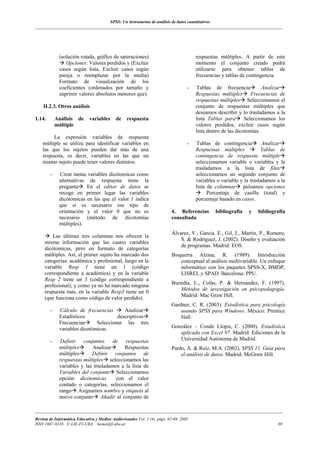 SPSS: Un instrumento de análisis de datos cuantitativos
___________________________________________________________________________________________________________________




             (solución rotada, gráfico de saturaciones)                                 respuestas múltiples. A partir de este
                Opciones: Valores perdidos y (Excluir                                   momento el conjunto creado podrá
             casos según lista, Excluir casos según                                     utilizarse para obtener tablas de
             pareja o reemplazar por la media)                                          frecuencias y tablas de contingencia.
             Formato de visualización de los
             coeficientes (ordenados por tamaño y                                   -    Tablas de frecuencia           Analizar
             suprimir valores absolutos menores que).                                   Respuestas múltiples       Frecuencias de
                                                                                        respuestas múltiples Seleccionamos el
    II.2.3. Otros análisis                                                              conjunto de respuestas múltiples que
                                                                                        deseamos describir y lo trasladamos a la
1.14.       Análisis de       variables     de    respuesta                             lista Tablas para       Seleccionamos los
            múltiple                                                                    valores perdidos, excluir casos según
                                                                                        lista dentro de las dicotomías.
         La expresión variables de respuesta
    múltiple se utiliza para identificar variables en                               -   Tablas de contingencia          Analizar
    las que los sujetos pueden dar más de una                                           Respuestas múltiples           Tablas de
    respuesta, es decir, variables en las que un                                        contingencia de respuesta múltiple
    mismo sujeto puede tener valores distintos.                                         seleccionamos variable o variables y la
                                                                                        trasladamos a la lista de filas
        -    Crear tantas variables dicótomicas como                                    seleccionamos un segundo conjunto de
             alternativas de respuesta tiene la                                         variables o variable y la trasladamos a la
             pregunta    En el editor de datos se                                       lista de columnas pulsamos opciones
             recoge en primer lugar las variables                                             Porcentaje de casilla (total) y
             dicótomicas en las que el valor 1 indica                                   porcentaje basado en casos.
             que sí es necesario ese tipo de
             orientación y el valor 0 que no es                            4. Referencias        bibliografía    y   bibliografía
             necesario (método de dicotomías                               consultada
             múltiples).
                                                                           Álvarez, V., Garcia. E., Gil, J., Martín, P., Romero,
         Las últimas tres columnas nos ofrecen la
                                                                               S. & Rodríguez, J. (2002). Diseño y evaluación
     misma información que las cuatro variables
                                                                               de programas. Madrid: EOS.
     dicótomicas, pero en formato de categorías
     múltiples. Así, el primer sujeto ha marcado dos                       Bisquerra Alzina, R. (1989). Introducción
     categorías: académica y profesional, luego en la                          conceptual al análisis multivariable. Un enfoque
     variable Resp 1 tiene un 1 (código                                        informático con los paquetes SPSS-X, BMDP,
     correspondiente a académica) y en la variable                             LISREL y SPAD. Barcelona: PPU.
     Resp 2 tiene un 3 (código correspondiente a
     profesional); y como ya no ha marcado ninguna                         Buendía, L., Colás, P. & Hernández, F. (1997).
     respuesta más, en la variable Resp3 tiene un 0                           Métodos de investigación en psicopedagogía.
                                                                              Madrid: Mac Graw Hill.
     (que funciona como código de valor perdido).
                                                                           Gardner, C. R. (2003). Estadística para psicología
        -    Cálculo de frecuencias       Analizar                             usando SPSS para Windows. México: Prentice
             Estadísticos              descriptivos                            Hall.
             Frecuencias      Seleccionar las tres
             variables dicotómicas.                                        González – Conde Llopis, C. (2000). Estadística
                                                                              aplicada con Excel 97. Madrid: Ediciones de la
        -    Definir    conjuntos     de   respuestas                         Universidad Autónoma de Madrid.
             múltiples      Analizar      Respuestas                       Pardo, A. & Ruíz, M.A. (2002). SPSS 11. Guía para
             múltiples      Definir conjuntos de                               el análisis de datos. Madrid: McGraw Hill.
             respuestas múltiples seleccionamos las
             variables y las trasladamos a la lista de
             Variables del conjunto Seleccionamos
             opción: dicótomicas       con el valor
             contado o categorías, seleccionamos el
             rango Asignamos nombre y etiqueta al
             nuevo conjunto Añadir al conjunto de

___________________________________________________________________________________________________________________
Revista de Informática Educativa y Medios Audiovisuales Vol. 2 (4), págs. 62-69. 2005
ISSN 1667-8338 © LIE-FI-UBA. liema@fi.uba.ar                                                                                  69
 