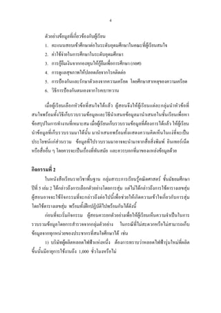 4
ตัวอยางขอมูลที่เกี่ยวของกับผูเรียน
1. คะแนนสอบเขาศึกษาตอในระดับอุดมศึกษาในคณะที่ผูเรียนสนใจ
2. คาใชจายในการศึกษาในระดับอุดมศึกษา
3. การกูยืมเงินจากกองทุนใหกูยืมเพื่อการศึกษา (กยศ)
4. การดูแลสุขภาพใหปลอดภัยจากโรคติดตอ
5. การปองกันและรักษาตัวเองจากความเครียด โดยศึกษาสาเหตุของความเครียด
6. วิธีการปองกันตนเองจากโรคเบาหวาน
เมื่อผูเรียนเลือกหัวขอที่สนใจไดแลว ผูสอนจึงใหผูเรียนแตละกลุมนําหัวขอที่
สนใจพรอมทั้งวิธีเก็บรวบรวมขอมูลและวิธีนําเสนอขอมูลมานําเสนอในชั้นเรียนเพื่อหา
ขอสรุปในการทํางานที่เหมาะสม เมื่อผูเรียนเก็บรวบรวมขอมูลที่ตองการไดแลว ใหผูเรียน
นําขอมูลที่เก็บรวบรวมมาไดนั้น มานําเสนอพรอมทั้งแสดงความคิดเห็นในแงที่จะเปน
ประโยชนแกสวนรวม ขอมูลที่ไปรวบรวมมาอาจจะนํามาจากสื่อสิ่งพิมพ อินเทอรเน็ต
หรือสื่ออื่น ๆ โดยควรจะเปนเรื่องที่ทันสมัย และควรบอกที่มาของแหลงขอมูลดวย
กิจกรรมที่ 2
ในหนังสือเรียนรายวิชาพื้นฐาน กลุมสาระการเรียนรูคณิตศาสตร ชั้นมัธยมศึกษา
ปที่ 5 เลม 2 ไดกลาวถึงการเลือกตัวอยางโดยการสุม แตไมไดกลาวถึงการใชตารางเลขสุม
ผูสอนอาจจะใชกิจกรรมที่จะกลาวถึงตอไปนี้เพื่อชวยใหเกิดความเขาใจเกี่ยวกับการสุม
โดยใชตารางเลขสุม พรอมทั้งฝกปฏิบัติไปพรอมกันไดดังนี้
กอนที่จะเริ่มกิจกรรม ผูสอนควรยกตัวอยางเพื่อใหผูเรียนเห็นความจําเปนในการ
รวบรวมขอมูลโดยการสํารวจจากกลุมตัวอยาง ในกรณีที่ไมสะดวกหรือไมสามารถเก็บ
ขอมูลจากทุกหนวยของประชากรที่สนใจศึกษาได เชน
1) บริษัทผูผลิตหลอดไฟฟาแหงหนึ่ง ตองการทราบวาหลอดไฟฟารุนใหมที่ผลิต
ขึ้นนั้นมีอายุการใชงานถึง 1,000 ชั่วโมงหรือไม
 