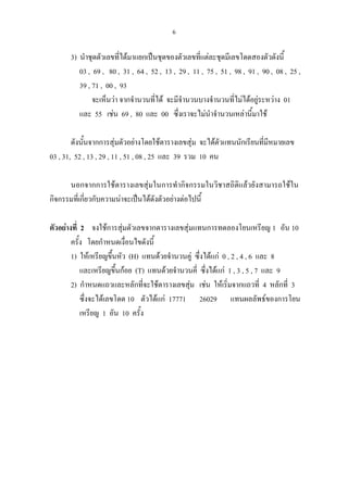 6
3) นําชุดตัวเลขที่ไดมาแยกเปนชุดของตัวเลขที่แตละชุดมีเลขโดดสองตัวดังนี้
03 , 69 , 80 , 31 , 64 , 52 , 13 , 29 , 11 , 75 , 51 , 98 , 91 , 90 , 08 , 25 ,
39 , 71 , 00 , 93
จะเห็นวา จากจํานวนที่ได จะมีจํานวนบางจํานวนที่ไมไดอยูระหวาง 01
และ 55 เชน 69 , 80 และ 00 ซึ่งเราจะไมนําจํานวนเหลานี้มาใช
ดังนั้นจากการสุมตัวอยางโดยใชตารางเลขสุม จะไดตัวแทนนักเรียนที่มีหมายเลข
03 , 31, 52 , 13 , 29 , 11 , 51 , 08 , 25 และ 39 รวม 10 คน
นอกจากการใชตารางเลขสุมในการทํากิจกรรมในวิชาสถิติแลวยังสามารถใชใน
กิจกรรมที่เกี่ยวกับความนาจะเปนไดดังตัวอยางตอไปนี้
ตัวอยางที่ 2 จงใชการสุมตัวเลขจากตารางเลขสุมแทนการทดลองโยนเหรียญ 1 อัน 10
ครั้ง โดยกําหนดเงื่อนไขดังนี้
1) ใหเหรียญขึ้นหัว (H) แทนดวยจํานวนคู ซึ่งไดแก 0 , 2 , 4 , 6 และ 8
และเหรียญขึ้นกอย (T) แทนดวยจํานวนคี่ ซึ่งไดแก 1 , 3 , 5 , 7 และ 9
2) กําหนดแถวและหลักที่จะใชตารางเลขสุม เชน ใหเริ่มจากแถวที่ 4 หลักที่ 3
ซึ่งจะไดเลขโดด 10 ตัวไดแก 17771 26029 แทนผลลัพธของการโยน
เหรียญ 1 อัน 10 ครั้ง
 