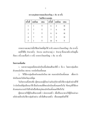 7
ตารางสรุปผลการทดลองโยนเหรียญ 1 อัน 10 ครั้ง
โดยใชตารางเลขสุม
ครั้งที่ เลขโดด แทน ครั้งที่ เลขโดด แทน
1
2
3
4
5
1 T
7 T
7 T
7 T
1 T
6
7
8
9
10
2 H
6 H
0 H
2 H
9 T
จากตารางจะพบวาเมื่อใชเลขโดดที่สุมได 10 ตัว แทนการโยนเหรียญ 1 อัน 10 ครั้ง
ผลที่ไดคือ จํานวนคี่ 6 จํานวน และจํานวนคู 4 จํานวน ซึ่งหมายถึง เหรียญขึ้น
กอย 6 ครั้ง และขึ้นหัว 4 ครั้ง จากการโยนเหรียญ 1 อัน 10 ครั้ง
กิจกรรมเพิ่มเติม
1. จงหาความสูงเฉลี่ยของนักเรียนชั้นมัธยมศึกษาปที่ 4 ถึง 6 โดยการสุมเลือก
ตัวแทนนักเรียน 100 คน จากนักเรียนทั้งหมด
2. ใชวิธีการสุมเลือกตัวแทนนักเรียน 100 คนจากนักเรียนทั้งหมด เพื่อหาวา
นักเรียนสนใจกีฬาใดมากที่สุด
ในกิจกรรมทั้งสองขอ ผูสอนและผูเรียนรวมกันอภิปรายถึงวิธีการสุมตัวอยางที่ใช
วา นักเรียนที่สุมเลือกมาได เปนตัวแทนที่ดีของนักเรียนทั้งหมดหรือไม ขอสรุปที่ไดจาก
ตัวแทนสามารถนําไปอางอิงเปนขอสรุปของนักเรียนทั้งหมดไดหรือไม
ผูสอนอาจใหผูเรียนศึกษาบทที่ 3 ตอจากบทที่ 1 เพื่อเปนแนวทางใหผูเรียนนํามา
อภิปรายเกี่ยวกับวิธีการสุมตัวอยาง แลวจึงศึกษาบทที่ 2 เปนบทสุดทายก็ได
 