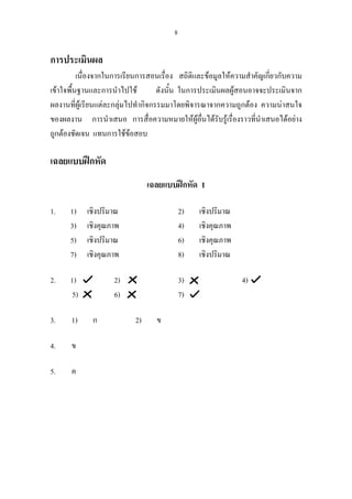 8
การประเมินผล
เนื่องจากในการเรียนการสอนเรื่อง สถิติและขอมูลใหความสําคัญเกี่ยวกับความ
เขาใจพื้นฐานและการนําไปใช ดังนั้น ในการประเมินผลผูสอนอาจจะประเมินจาก
ผลงานที่ผูเรียนแตละกลุมไปทํากิจกรรมมาโดยพิจารณาจากความถูกตอง ความนาสนใจ
ของผลงาน การนําเสนอ การสื่อความหมายใหผูอื่นไดรับรูเรื่องราวที่นําเสนอไดอยาง
ถูกตองชัดเจน แทนการใชขอสอบ
เฉลยแบบฝกหัด
เฉลยแบบฝกหัด 1
1. 1) เชิงปริมาณ 2) เชิงปริมาณ
3) เชิงคุณภาพ 4) เชิงคุณภาพ
5) เชิงปริมาณ 6) เชิงคุณภาพ
7) เชิงคุณภาพ 8) เชิงปริมาณ
2. 1) 2) 3) 4)
5) 6) 7)
3. 1) ก 2) ข
4. ข
5. ค
 