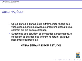 MATEMÁTICA ELEMENTAR




OBSERVAÇÕES:



           Caros alunos e alunas, é de extrema importância que
           vocês não acumulem dúvidas e procurem, dessa forma,
           estarem em dia com o conteúdo.
           Sugerimos que estudem os conteúdos apresentados, e
           coloquem as dúvidas que tiverem no fórum, para que
           possamos esclarecê-las.

                       ÓTIMA SEMANA E BOM ESTUDO!
 