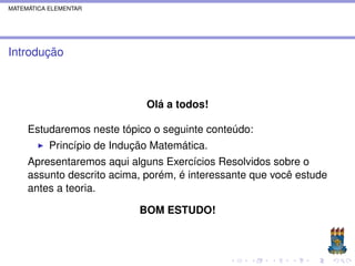 MATEMÁTICA ELEMENTAR




Introdução



                              Olá a todos!

     Estudaremos neste tópico o seguinte conteúdo:
           Princípio de Indução Matemática.
     Apresentaremos aqui alguns Exercícios Resolvidos sobre o
     assunto descrito acima, porém, é interessante que você estude
     antes a teoria.

                             BOM ESTUDO!
 
