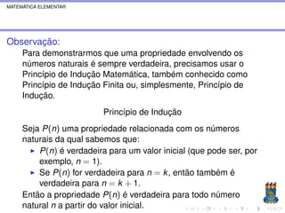 MATEMÁTICA ELEMENTAR




Observação:
     Para demonstrarmos que uma propriedade envolvendo os
     números naturais é sempre verdadeira, precisamos usar o
     Princípio de Indução Matemática, também conhecido como
     Princípio de Indução Finita ou, simplesmente, Princípio de
     Indução.
                          Princípio de Indução
     Seja P(n) uma propriedade relacionada com os números
     naturais da qual sabemos que:
         P(n) é verdadeira para um valor inicial (que pode ser, por
         exemplo, n = 1).
         Se P(n) for verdadeira para n = k , então também é
         verdadeira para n = k + 1.
     Então a propriedade P(n) é verdadeira para todo número
     natural n a partir do valor inicial.
 