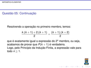 MATEMÁTICA ELEMENTAR




Questão 05: Continuação



     Resolvendo a operação no primeiro membro, temos:

                       k .(k + 1) + 2.(k + 1)   (k + 1).(k + 2)
                                              =
                                  2                    2
     que é exatamente igual a expressão do 2o membro, ou seja,
     acabamos de provar que P(k + 1) é verdadeira.
     Logo, pelo Princípio da Indução Finita, a expressão vale para
     todo n ≥ 1.
 