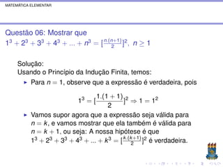 MATEMÁTICA ELEMENTAR




Questão 06: Mostrar que
13 + 23 + 33 + 43 + ... + n3 = [ n.(n+1) ]2 , n ≥ 1
                                    2


     Solução:
     Usando o Princípio da Indução Finita, temos:
           Para n = 1, observe que a expressão é verdadeira, pois

                                  1.(1 + 1) 2
                            13 = [           ] ⇒ 1 = 12
                                      2
           Vamos supor agora que a expressão seja válida para
           n = k , e vamos mostrar que ela também é válida para
           n = k + 1, ou seja: A nossa hipótese é que
           13 + 23 + 33 + 43 + ... + k 3 = [ k .(k2+1) ]2 é verdadeira.
 