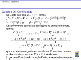 MATEMÁTICA ELEMENTAR




Questão 06: Continuação
     Daí, note que para n = k + 1, temos:
     13 + 23 + 33 + 43 + ... + k 3 +(k + 1)3 = [ (k +1).(k +1+1) ]2
                                                         2

     ⇒ [ k .(k2+1) ]2 + (k + 1)3 = [ (k +1).(k +2) ]2
                                           2
     Desenvolvendo apenas as operações no primeiro membro,
     temos:
             k 2 .(k + 1)2                 k 2 .(k + 1)2 + 4.(k + 1)3
                            + (k + 1)3 =                               =
                    4                                    4
               (k + 1)2 .[k 2 + 4.(k + 1)]      (k + 1)2 .(k 2 + 4k + 4)
         =                                  =                            =
                             4                              4
                       (k + 1)2 .(k + 2)2        (k + 1).(k + 2) 2
                     =                      =[                    ]
                                 4                      2
     que é exatamente igual a expressão do 2o membro, ou seja,
     acabamos de provar que P(k + 1) é verdadeira.
     Logo, pelo Princípio da Indução Finita, a expressão vale para
 