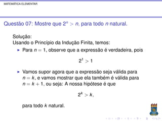 MATEMÁTICA ELEMENTAR




Questão 07: Mostre que 2n > n, para todo n natural.

     Solução:
     Usando o Princípio da Indução Finita, temos:
           Para n = 1, observe que a expressão é verdadeira, pois

                                    21 > 1

           Vamos supor agora que a expressão seja válida para
           n = k , e vamos mostrar que ela também é válida para
           n = k + 1, ou seja: A nossa hipótese é que

                                   2k > k ,

           para todo k natural.
 