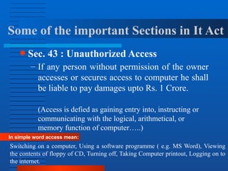 Some of the important Sections in It Act
● Sec. 43 : Unauthorized Access
– If any person without permission of the owner
accesses or secures access to computer he shall
be liable to pay damages upto Rs. 1 Crore.
(Access is defied as gaining entry into, instructing or
communicating with the logical, arithmetical, or
memory function of computer…..)
In simple word access mean:
Switching on a computer, Using a software programme ( e.g. MS Word), Viewing
the contents of floppy of CD, Turning off, Taking Computer printout, Logging on to
the internet.
 