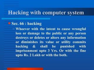 Hacking with computer system
● Sec. 66 : hacking
– Whoever with the intent to cause wrongful
loss or damage to the public or any person
destroys or deletes or alters any information
or diminishes its value or utility commits
hacking & shall be punished with
imprisonment upto 3 Yrs. Or with the fine
upto Rs. 2 Lakh or with the both.
 