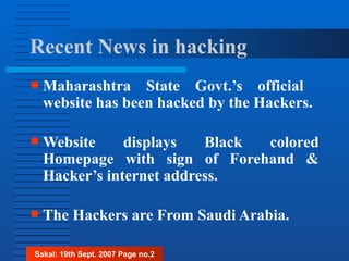 Recent News in hacking
● Maharashtra State Govt.’s official
website has been hacked by the Hackers.
● Website displays Black colored
Homepage with sign of Forehand &
Hacker’s internet address.
● The Hackers are From Saudi Arabia.
Sakal: 19th Sept. 2007 Page no.2
 