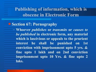 Publishing of information, which is
obscene in Electronic Form
● Section 67: Pornography
– Whoever publishes or transmits or causes to
be published in electronic form, any material
which is lascivious or appeals to the prurient
interest he shall be punished on 1st
conviction with imprisonment upto 5 yrs. &
fine upto 1 lakh and on 2nd conviction
imprisonment upto 10 Yrs. & fine upto 2
laks.
 