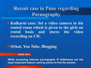 Recent case in Pune regarding
Pornography
● Kulkarni case: Set a video camera in his
rented room which is given to the girls on
rental basis and stores the video
recording on CD.
● Orkut, You Tube, Blogging
MORE INFO...
While accessing internet pornography IP Addresses are the
most important feature used by police to find the person.
 