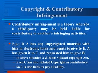 Copyright & Contributory
Infringement
● Contributory infringement is a theory whereby
a third-party may be held liable for
contributing to another’s infringing activities.
● E.g.: If A has any copyrighted material with
him in electronic form and wants to give to B. A
has given it to C and requested him to give B.
– In above situation A & B has violated copyright Act.
– Even C has also violated Copyright as contributory.
– So C is also liable to pay a liability.
 