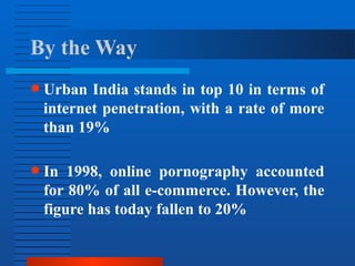 ● Urban India stands in top 10 in terms of
internet penetration, with a rate of more
than 19%
● In 1998, online pornography accounted
for 80% of all e-commerce. However, the
figure has today fallen to 20%
By the Way
 