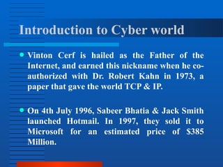 Introduction to Cyber world
● Vinton Cerf is hailed as the Father of the
Internet, and earned this nickname when he co-
authorized with Dr. Robert Kahn in 1973, a
paper that gave the world TCP & IP.
● On 4th July 1996, Sabeer Bhatia & Jack Smith
launched Hotmail. In 1997, they sold it to
Microsoft for an estimated price of $385
Million.
 