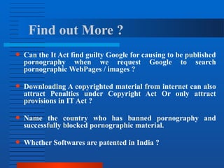 Find out More ?
● Can the It Act find guilty Google for causing to be published
pornography when we request Google to search
pornographic WebPages / images ?
● Downloading A copyrighted material from internet can also
attract Penalties under Copyright Act Or only attract
provisions in IT Act ?
● Name the country who has banned pornography and
successfully blocked pornographic material.
● Whether Softwares are patented in India ?
 