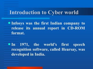 ● Infosys was the first Indian company to
release its annual report in CD-ROM
format.
● In 1971, the world’s first speech
recognition software, called Hearsay, was
developed in India.
Introduction to Cyber world
 