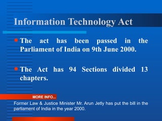 Information Technology Act
● The act has been passed in the
Parliament of India on 9th June 2000.
● The Act has 94 Sections divided 13
chapters.
MORE INFO...
Former Law & Justice Minister Mr. Arun Jetly has put the bill in the
parliament of India in the year 2000.
 