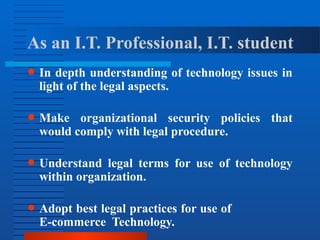 As an I.T. Professional, I.T. student
● In depth understanding of technology issues in
light of the legal aspects.
● Make organizational security policies that
would comply with legal procedure.
● Understand legal terms for use of technology
within organization.
● Adopt best legal practices for use of
E-commerce Technology.
 