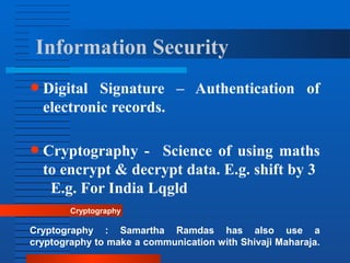 Information Security
● Digital Signature – Authentication of
electronic records.
● Cryptography - Science of using maths
to encrypt & decrypt data. E.g. shift by 3
E.g. For India Lqgld
Cryptography
Cryptography : Samartha Ramdas has also use a
cryptography to make a communication with Shivaji Maharaja.
 