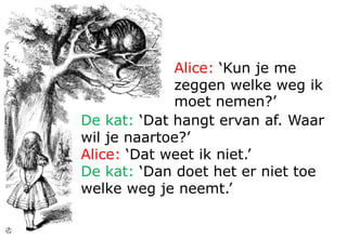 Alice: ‘Dat weet ik niet.’
De kat: ‘Dan maakt het ook niet uit
welke kant je uitgaat. Je zal altijd
wel ergens uitkomen, zolang je
maar lang genoeg doorstapt..’
Alice: ‘Kun je me
zeggen welke weg ik
moet nemen?’
De kat: ‘Dat hangt
ervan af. Waar wil je
naartoe?’
 