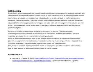 CONCLUSIÓN
En conclusión, la tecnología aplicada a la educación es aún compleja y en muchos casos poco accesible, debido a la falta
de herramientas tecnológicas en las instituciones lo cual es un factor que dificulta el uso de la tecnología para el proceso
de enseñanza-aprendizaje, pero incorporarlo al trabajo educativo en las aulas, sin duda es una forma innovadora,
interesante, creativa de intervenir y que puede contribuir a mejorar los resultados académicos, sobre todo porque en la
actualidad hablar de tecnología no es desconocido para casi nadie, sobre todo para las generaciones actuales que viven
su día a día rodeados de la misma, con las redes sociales, juegos, diferentes apps para comunicarse, blogs y otras
plataformas digitales.
Los entornos virtuales son espacios que facilitan la comunicación a los alumnos y el acceso a diversos
materiales y recursos. Principalmente, se caracterizan por su interactividad, flexibilidad, escalabilidad y ubicuidad
respecto al aprendizaje. Son un mecanismo de motivación y evaluación.
El uso de plataformas de enseñanza virtual se está abriendo camino en el ámbito de la docencia universitaria y de
posgrado ya que prácticamente casi todas las universidades cuentan hoy día con campus virtuales a disposición de la
comunidad universitaria e intentan promover su uso tal como lo hace esta casa de estudios.
Este proceso se hace cada día más patente en la medida en que se piensa que dichas plataformas están llamadas a
jugar un papel relevante en la innovación pedagógica que se trata de impulsar.
REFERENCIAS
• Andrada, A., y Parselis, M. (2005). e-learning y Educación Superior: Una mirada desde el aprendizaje colaborativo,
la interdependencia de saberes y la gestión del conocimiento. Argentina: Universidad Católica Argentina.
 