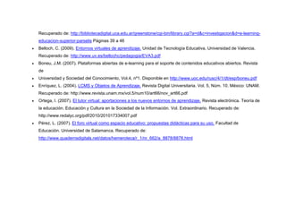 Recuperado de: http://bibliotecadigital.uca.edu.ar/greenstone/cgi-bin/library.cgi?a=d&c=investigacion&d=e-learning-
educacion-superior-parselis Páginas 39 a 46
• Belloch, C. (2009). Entornos virtuales de aprendizaje. Unidad de Tecnología Educativa, Universidad de Valencia.
Recuperado de: http://www.uv.es/bellochc/pedagogia/EVA3.pdf
• Boneu, J.M. (2007). Plataformas abiertas de e-learning para el soporte de contenidos educativos abiertos. Revista
de
• Universidad y Sociedad del Conocimiento, Vol.4, nº1. Disponible en http://www.uoc.edu/rusc/4/1/dt/esp/boneu.pdf
• Enríquez, L. (2004). LCMS y Objetos de Aprendizaje. Revista Digital Universitaria. Vol. 5, Núm. 10. México: UNAM.
Recuperado de: http://www.revista.unam.mx/vol.5/num10/art66/nov_art66.pdf
• Ortega, I. (2007). El tutor virtual: aportaciones a los nuevos entornos de aprendizaje. Revista electrónica. Teoría de
la educación. Educación y Cultura en la Sociedad de la Información. Vol. Extraordinario. Recuperado de:
http://www.redalyc.org/pdf/2010/201017334007.pdf
• Pérez, L. (2007). El foro virtual como espacio educativo: propuestas didácticas para su uso. Facultad de
Educación. Universidad de Salamanca. Recuperado de:
http://www.quadernsdigitals.net/datos/hemeroteca/r_1/nr_662/a_8878/8878.html
 