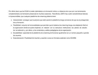 Por último decir que los EVAS no están delimitados a la formación online o a distancia sino que son una herramienta
complementaria a la formación presencial en muchas ocasiones. Para Boneu (2007) hay cuatro características básicas,
e imprescindibles, que cualquier plataforma de e-learning debería tener:
• Interactividad: conseguir que la persona que está usando la plataforma tenga conciencia de que es el protagonista
de su formación.
• Flexibilidad: conjunto de funcionalidades que permiten que el sistema de e-learning tenga una adaptación fácil en
la organización donde se quiere implantar, en relación con la estructura institucional, los planes de estudio
de la institución y, por último, a los contenidos y estilos pedagógicos de la organización.
• Escalabilidad: capacidad de la plataforma de e-learning de funcionar igualmente con un número pequeño o grande
de usuarios.
• Estandarización: Posibilidad de importar y exportar cursos en formatos estándar como SCORM.
 