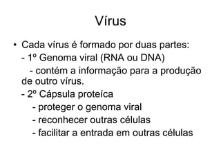 Vírus
• Cada vírus é formado por duas partes:
- 1º Genoma viral (RNA ou DNA)
- contém a informação para a produção
de outro vírus.
- 2º Cápsula proteíca
- proteger o genoma viral
- reconhecer outras células
- facilitar a entrada em outras células

 