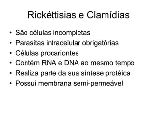 Rickéttisias e Clamídias
•
•
•
•
•
•

São células incompletas
Parasitas intracelular obrigatórias
Células procariontes
Contém RNA e DNA ao mesmo tempo
Realiza parte da sua síntese protéica
Possui membrana semi-permeável

 