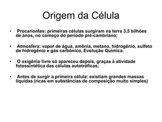 Origem da Célula
•

Procariontes: primeiras células surgiram na terra 3,5 bilhões
de anos, no começo do período pré-cambriano;

•

Atmosfera: vapor de água, amônia, metano, hidrogênio, sulfeto
de hidrogênio e gás carbônico, Evolução Química.

•

O oxigênio livre só apareceu depois, graças à atividade
fotossintética das células autotróficas;

•

Antes de surgir a primeira célula: existiam grandes massas
líquidas (ricas em substâncias de composição muito simples)

 