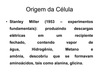 Origem da Célula
• Stanley

Miller

fundamentais):

–

(1953

produzindo

elétricas

em

fechado,

contendo

água,
amônia,

experimentos

um

Hidrogênio,
descobriu

descargas

que

recipiente

vapor
Metano
se

de
e

formavam

aminoácidos, tais como alanina, glicina.

 