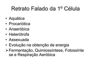 Retrato Falado da 1º Célula
• Aquática
• Procariótica
• Anaeróbica
• Heterótrofa
• Assexuada
• Evolução na obtenção de energia
Fermentação, Quimiossíntese, Fotossínte
se e Respiração Aeróbica

 