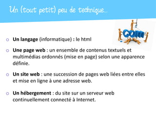 Un (tout petit) peu de technique…

o Un langage (informatique) : le html
o Une page web : un ensemble de contenus textuels et
  multimédias ordonnés (mise en page) selon une apparence
  définie.
o Un site web : une succession de pages web liées entre elles
  et mise en ligne à une adresse web.

o Un hébergement : du site sur un serveur web
  continuellement connecté à Internet.
 