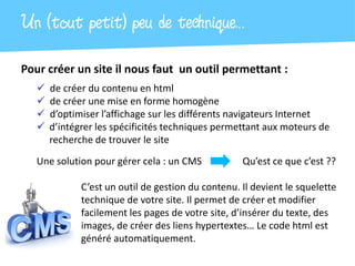 Un (tout petit) peu de technique…
Pour créer un site il nous faut un outil permettant :
      de créer du contenu en html
      de créer une mise en forme homogène
      d’optimiser l’affichage sur les différents navigateurs Internet
      d’intégrer les spécificités techniques permettant aux moteurs de
       recherche de trouver le site

   Une solution pour gérer cela : un CMS            Qu’est ce que c’est ??

              C’est un outil de gestion du contenu. Il devient le squelette
              technique de votre site. Il permet de créer et modifier
              facilement les pages de votre site, d’insérer du texte, des
              images, de créer des liens hypertextes… Le code html est
              généré automatiquement.
 