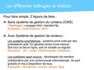 Les différentes techniques de création
Pour faire simple, 2 façons de faire :
  Sans système de gestion du contenu (CMS)
  ! Technique ! Langage html / transfert ftp
  Exemples : Dreamweaver, NVU

  Avec système de gestion de contenu :
  Les système propriétaires : système privé créé par des
  prestataires web. En général achat d’une licence.
  Soit tout ce fait en ligne, soit on installe un logiciel.
  Exemples : 1&1, Jimdo, WebAccapella, WebEasy…

  Les systèmes open source : développés de manière
  collaborative par une communauté internationale. Ils sont
  gratuits et mis à disposition de tous.
  Exemples : Wordpress, Joomla, Drupal, Spip
 
