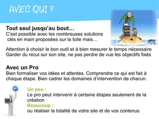 AVEC QUI ?
Tout seul jusqu’au bout…
C’est possible avec les nombreuses solutions
clés en main proposées sur la toile mais…

Attention à choisir le bon outil et à bien mesurer le temps nécessaire
Garder du recul sur son site, ne pas perdre de vue les objectifs fixés

Avec un Pro
Bien formaliser vos idées et attentes. Comprendre ce qui est fait à
chaque étape. Bien cadrer les domaines d’intervention de chacun.

          Un peu :
          Le pro peut intervenir à certaine étapes seulement de la
          création
          Beaucoup :
          ou réaliser la totalité de votre site et de vos contenus
 