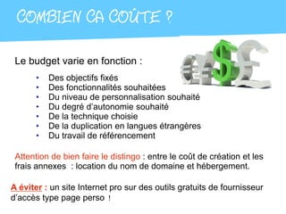COMBIEN CA COÛTE ?

 Le budget varie en fonction :
      •   Des objectifs fixés
      •   Des fonctionnalités souhaitées
      •   Du niveau de personnalisation souhaité
      •   Du degré d’autonomie souhaité
      •   De la technique choisie
      •   De la duplication en langues étrangères
      •   Du travail de référencement

 Attention de bien faire le distingo : entre le coût de création et les
 frais annexes : location du nom de domaine et hébergement.

A éviter : un site Internet pro sur des outils gratuits de fournisseur
d’accès type page perso !
 