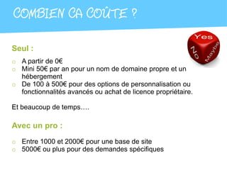 COMBIEN CA COÛTE ?

Seul :
o A partir de 0€
o Mini 50€ par an pour un nom de domaine propre et un
  hébergement
o De 100 à 500€ pour des options de personnalisation ou
  fonctionnalités avancés ou achat de licence propriétaire.

Et beaucoup de temps….

Avec un pro :
o Entre 1000 et 2000€ pour une base de site
o 5000€ ou plus pour des demandes spécifiques
 
