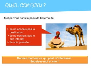 QUEL CONTENU ?
Mettez-vous dans la peau de l’internaute



  > Je ne connais pas la
    destination
  > Je ne connais pas le
    site Internet
  > Je suis pressée !




          Donnez moi tout ce qui peut m’intéresser :
                  Séduisez-moi et vite !!
 
