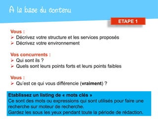A la base du contenu
                                                      ETAPE 1

 Vous :
  Décrivez votre structure et les services proposés
  Décrivez votre environnement

 Vos concurrents :
  Qui sont ils ?
  Quels sont leurs points forts et leurs points faibles

 Vous :
  Qu’est ce qui vous différencie (vraiment) ?

Etablissez un listing de « mots clés »
Ce sont des mots ou expressions qui sont utilisés pour faire une
recherche sur moteur de recherche.
Gardez les sous les yeux pendant toute la période de rédaction.
 